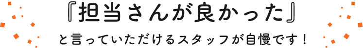 『担当さんが良かった』と言っていただけるスタッフが自慢です!